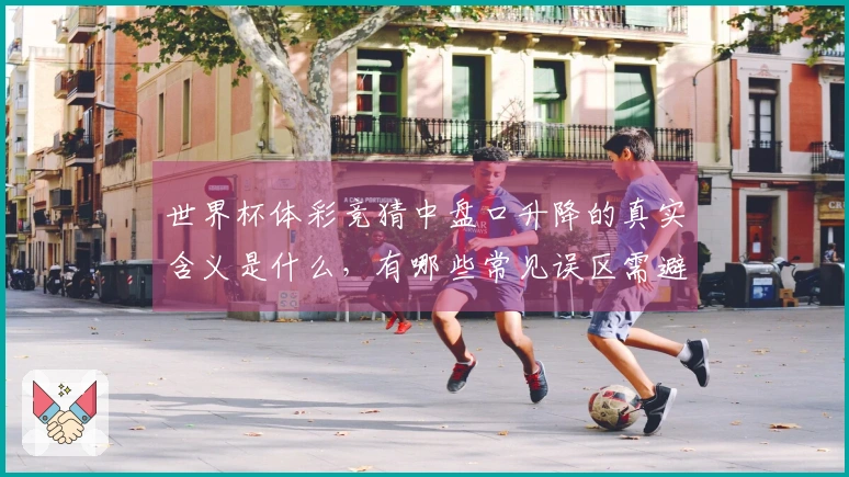 世界杯体彩竞猜中盘口升降的真实含义是什么，有哪些常见误区需避免？