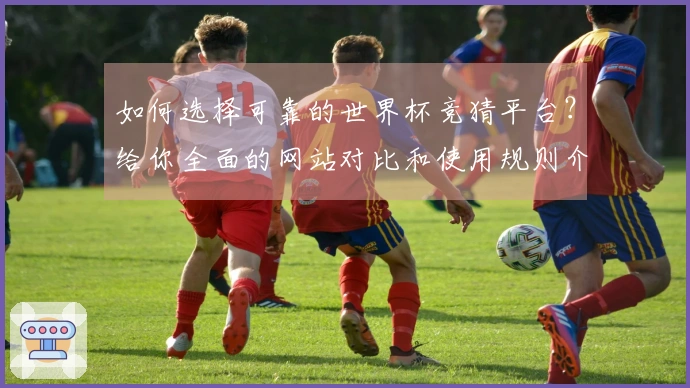 如何选择可靠的世界杯竞猜平台？给你全面的网站对比和使用规则介绍