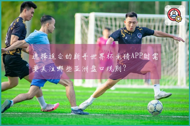 选择适合的新手世界杯竞猜APP时需要关注哪些亚洲盘口规则？